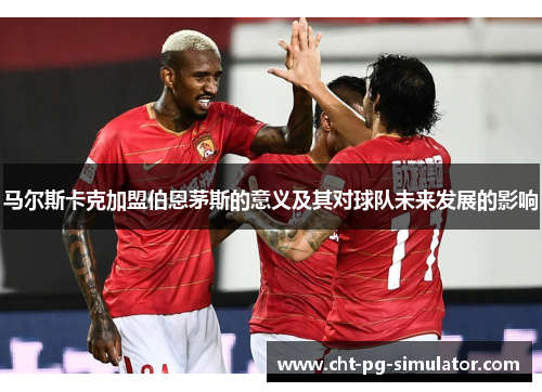 马尔斯卡克加盟伯恩茅斯的意义及其对球队未来发展的影响