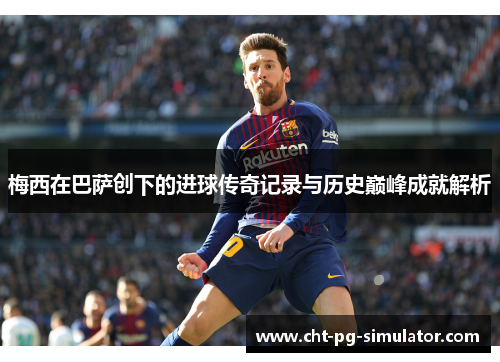 梅西在巴萨创下的进球传奇记录与历史巅峰成就解析