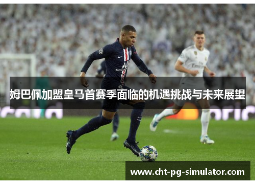 姆巴佩加盟皇马首赛季面临的机遇挑战与未来展望