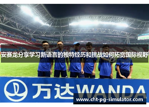安赛龙分享学习新语言的独特经历和挑战如何拓宽国际视野
