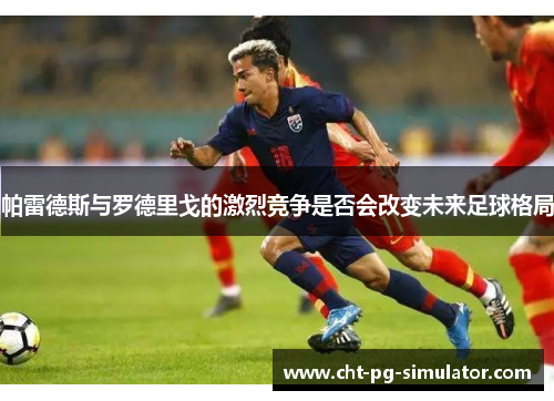 帕雷德斯与罗德里戈的激烈竞争是否会改变未来足球格局