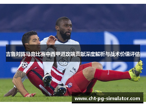吉鲁对阵马竞比赛中西甲进攻端贡献深度解析与战术价值评估
