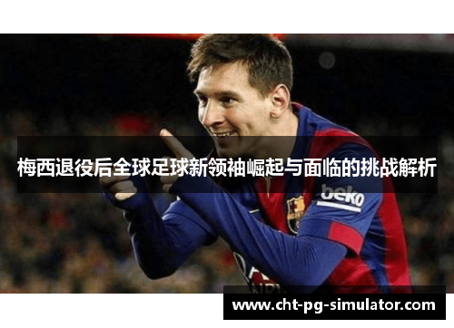 梅西退役后全球足球新领袖崛起与面临的挑战解析