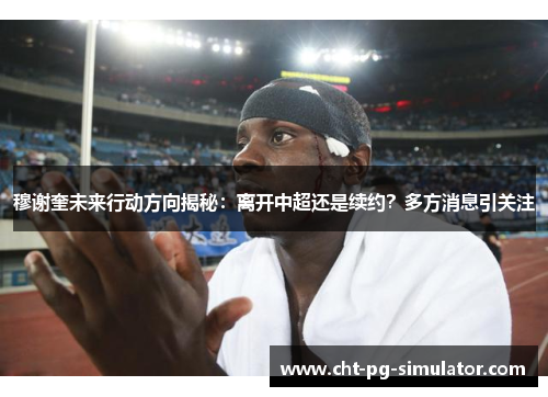 穆谢奎未来行动方向揭秘:离开中超还是续约?多方消息引关注 穆谢奎未来行动方向揭秘:离开中超还是续约?多方消息引关注