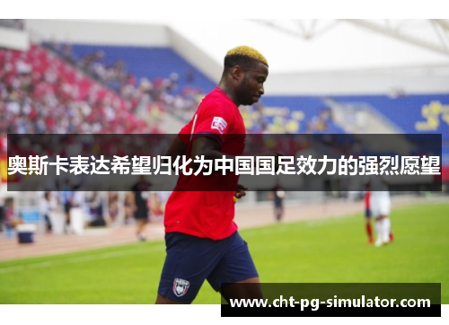 奥斯卡表达希望归化为中国国足效力的强烈愿望 奥斯卡表达希望归化为中国国足效力的强烈愿望