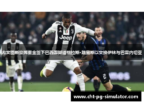 尤文图斯豪掷重金签下巴西国脚道格拉斯·路易斯以交换伊林与巴雷内切亚