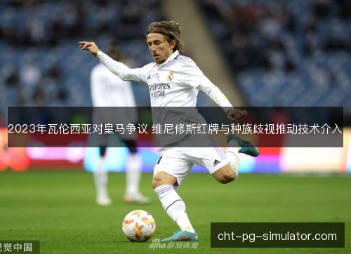2023年瓦伦西亚对皇马争议 维尼修斯红牌与种族歧视推动技术介入